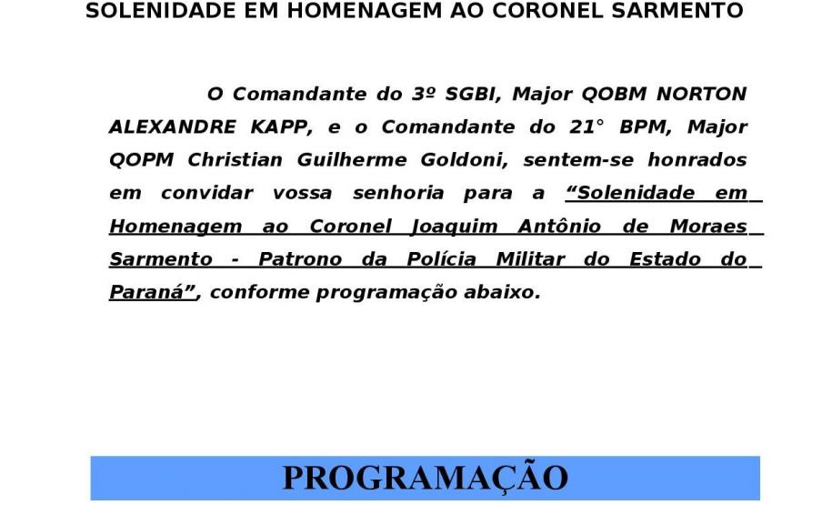 O Comandante do 3º SGBI, Major QOBM Norton Alexandre Kapp e o Comandante do 21° BPM, Major QOPM Christian Guilherme Goldoni, sentem-se honrados em convidar vossa senhoria para a “Solenidade em Homenagem ao Coronel Joaquim Antônio de Moraes Sarmento - Patrono da Polícia Militar do Estado do Paraná”.